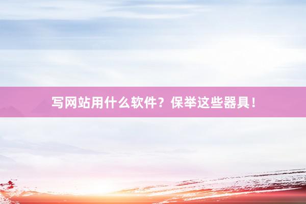 写网站用什么软件？保举这些器具！